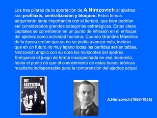Los tres pilares de la aportación de A.Nimzovich al ajedrez
son profilaxis, centralización y bloqueo. Estos temas
adquirieron tanta importancia con el tiempo, que bien podrían
ser considerados grandes categorías estratégicas. Estas ideas
capitales se convirtieron en un punto de inflexión en el enfoque
del ajedrez como actividad humana. Cuando Grandes Maestros
de la época creían que ya no se podía avanzar más, incluso
que en un futuro no muy lejano todas las partidas serían tablas,
Nimzovich amplió con su obra los horizontes del ajedrez.
Enriqueció el juego de forma insospechada en ese momento,
hasta el punto de que el conocimiento de estas bases teóricas
resultaría indispensable para la comprensión del ajedrez actual.
A.Nimzovich(1886-1935)
 