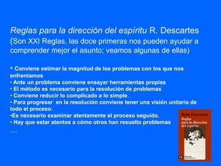 Reglas para la dirección del espíritu R. Descartes
(Son XXI Reglas, las doce primeras nos pueden ayudar a
comprender mejor el asunto; veamos algunas de ellas)
• Conviene estimar la magnitud de los problemas con los que nos
enfrentamos
• Ante un problema conviene ensayar herramientas propias
• El método es necesario para la resolución de problemas
• Conviene reducir lo complicado a lo simple.
• Para progresar en la resolución conviene tener una visión unitaria de
todo el proceso.
•Es necesario examinar atentamente el proceso seguido.
• Hay que estar atentos a cómo otros han resuelto problemas
…
 