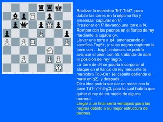 Realizar la maniobra Te7-Tdd7, para
doblar las torres en la séptima fila y
amenazar capturar en f7.
Presionar en f7 llevando una torre a f4.
Romper con los peones en el flanco de rey
mediante la jugada g4.
Llevar una torre a g4, amenazando el
sacrificio Txg6+, y si las negras capturan la
torre con …hxg4, entonces se podría
avanzar el peón con h5, tratando de abrir
la posición del rey negro.
La torre de d4 se podría incorporar al
ataque en el flanco de rey mediante la
maniobra Td3-Ce1 (el caballo defiende el
mate en g2), y después…
Otra idea podría ser dar un rodeo con la
torre Td1-h1-h3-g3, para lo cual habría que
quitar el rey de en medio de alguna
manera.
Llegar a un final sería ventajoso para las
negras debido a su mejor estructura de
peones.
 