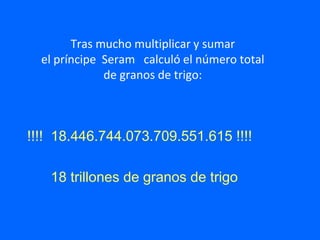 Tras mucho multiplicar y sumar
el príncipe Seram calculó el número total
de granos de trigo:
!!!! 18.446.744.073.709.551.615 !!!!
18 trillones de granos de trigo
 