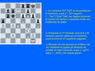 1.-La maniobra Te7-Tdd7 no es posible por
el momento, pues a 1.Te7 seguiría
1…Txe7 2.Dxe7 De8, las negras proponen
el cambio de damas y resuelven todos sus
problemas de golpe.
2.-Presionar en f7 llevando una torre a f4
tampoco parece viable por el momento,
pues la torre en d7 quedaría colgando.
3.-Romper con los peones en el flanco de
rey mediante la jugada g4 tampoco es
posible en este momento, pues a 1.g4??
sigue 1…Dxf3 y las negras ganan.
 