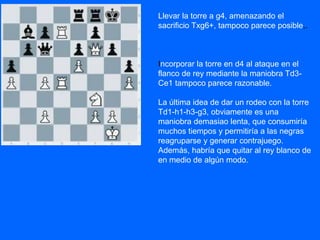 Llevar la torre a g4, amenazando el
sacrificio Txg6+, tampoco parece posible,.
Incorporar la torre en d4 al ataque en el
flanco de rey mediante la maniobra Td3-
Ce1 tampoco parece razonable.
La última idea de dar un rodeo con la torre
Td1-h1-h3-g3, obviamente es una
maniobra demasiao lenta, que consumiría
muchos tiempos y permitiría a las negras
reagruparse y generar contrajuego.
Además, habría que quitar al rey blanco de
en medio de algún modo.
 