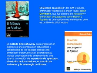 El Método en Ajedrez" del GM y famoso
entrenador Francés (de origen Ruso) Iossif
Dorfmann, que fue analista de Kasparov y
entrenador de jugadores como Bacrot y
Topalov es una opción muy interesante, pero
es un libro de dificil lectura
El método Shereshevsky para progresar en
ajedrez es una compilación actualizada y
condensada de los trabajos clásicos del
entrenador bielorruso Mijaíl Shereshevsky.
Incluye un programa de entrenamiento que
abarca la creación del repertorio de aperturas,
el estudio de los clásicos, el cálculo de
variantes y la estrategia de finales.
 