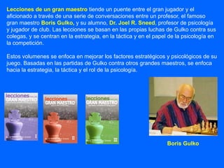 Lecciones de un gran maestro tiende un puente entre el gran jugador y el
aficionado a través de una serie de conversaciones entre un profesor, el famoso
gran maestro Boris Gulko, y su alumno, Dr. Joel R. Sneed, profesor de psicología
y jugador de club. Las lecciones se basan en las propias luchas de Gulko contra sus
colegas, y se centran en la estrategia, en la táctica y en el papel de la psicología en
la competición.
Estos volumenes se enfoca en mejorar los factores estratégicos y psicológicos de su
juego. Basadas en las partidas de Gulko contra otros grandes maestros, se enfoca
hacia la estrategia, la táctica y el rol de la psicología.
Boris Gulko
 