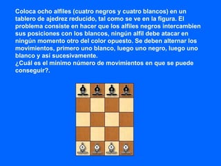 Coloca ocho alfiles (cuatro negros y cuatro blancos) en un
tablero de ajedrez reducido, tal como se ve en la figura. El
problema consiste en hacer que los alfiles negros intercambien
sus posiciones con los blancos, ningún alfil debe atacar en
ningún momento otro del color opuesto. Se deben alternar los
movimientos, primero uno blanco, luego uno negro, luego uno
blanco y así sucesivamente.
¿Cuál es el mínimo número de movimientos en que se puede
conseguir?.
 