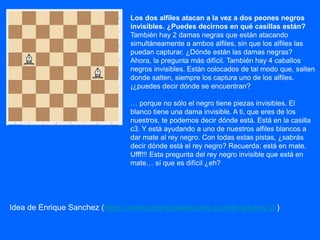 Los dos alfiles atacan a la vez a dos peones negros
invisibles. ¿Puedes decirnos en qué casillas están?
También hay 2 damas negras que están atacando
simultáneamente a ambos alfiles, sin que los alfiles las
puedan capturar. ¿Dónde están las damas negras?
Ahora, la pregunta más difícil. También hay 4 caballos
negros invisibles. Están colocados de tal modo que, salten
donde salten, siempre los captura uno de los alfiles.
¡¿puedes decir dónde se encuentran?
… porque no sólo el negro tiene piezas invisibles. El
blanco tiene una dama invisible. A ti, que eres de los
nuestros, te podemos decir dónde está. Está en la casilla
c3. Y está ayudando a uno de nuestros alfiles blancos a
dar mate al rey negro. Con todas estas pistas, ¿sabrás
decir dónde está el rey negro? Recuerda: está en mate.
Ufff!!! Esta pregunta del rey negro invisible que está en
mate… sí que es difícil ¿eh?
Idea de Enrique Sanchez (https://www.ajedrezalaescuela.eu/reto-ajedrez-2/)
 