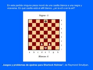 En esta partida ninguna pieza movió de una casilla blanca a una negra y
viceversa. En qué casilla está el alfil blanco, ¿en la e3 o en la e4?
“Juegos y problemas de ajedrez para Sherlock Holmes”, de Raymond Smullyan.
 