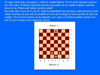 El negro tiene solo una pieza, y está en casilla blanca. Por lo tanto siempre anduvo
por ese color. El blanco tiene los peones que están en su casilla original, además
tiene el rey. Pudo este haber movido antes?
No pudo salir ni por d2 ni por f2, resta la posibilidad del enroque; este tampoco pudo
haber ocurrido ya que solo es posible el corto (en el largo la torre cambia el color de
casilla). En el corto hubiera el rey llegado a g1, pero no hubiera podido volver a e1
por f2, por lo tanto el rey tampoco movió.
 