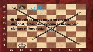 •El Alfil solo se puede mover en dirección
diagonal, tantas casillas como se desee, pero
siempre en línea recta.
 