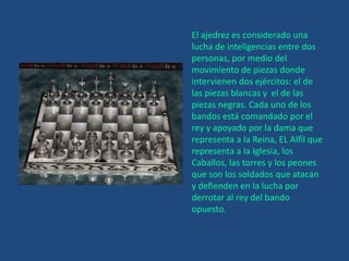 El ajedrez es considerado una lucha de inteligencias entre dos personas, por medio del movimiento de piezas donde intervienen dos ejércitos: el de las piezas blancas y  el de las piezas negras. Cada uno de los bandos está comandado por el rey y apoyado por la dama que representa a la Reina, EL Alfil que representa a la Iglesia, los Caballos, las torres y los peones que son los soldados que atacan y defienden en la lucha por derrotar al rey del bando opuesto.