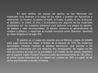 En este sentido, las piezas del ajedrez se han fabricado con
materiales muy diversos a lo largo de los siglos, y pueden ser figurativas o
abstractas. La madera, la piedra, el marfil, el hueso, la plata, el oro, el bronce,
el alabastro, el cristal, el ónix o la porcelana son algunos de los materiales
empleados por los maestros artesanos para elaborar sus juegos de ajedrez,
de belleza y valor incomparables. El ajedrez moderno es generalmente de
madera o plástico, y responde al modelo conocido como Staunton, diseñado
en Gran Bretaña en el siglo XIX.
El ajedrez es un juego tan popular que se fabrican juegos de bolsillo
para jugar durante los viajes. A finales de la década de 1970 las modernas
tecnologías hicieron realidad el ajedrez electrónico, que permite a los
jugadores enfrentarse con una máquina. Por consiguiente, las reglas con las
que se practica el juego en la actualidad y el modelo de las piezas (diseñado
por el jugador inglés Howard Staunton) data aproximadamente de 150 años y
el primer torneo internacional se celebró en Londres en 1851 y a partir de allí
se ha popularizado a escala universal.
 