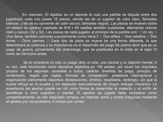 En resumen, El Ajedrez es un deporte la cual una partida se disputa entre dos
jugadores; cada uno posee 16 piezas, siendo las de un jugador de color claro, llamadas
blancas, y las de su oponente de color oscuro, llamadas negras. Las piezas se mueven sobre
un tablero de ajedrez cuadrado de 8×8 = 64 casillas también cuadradas, alternando colores
claro y oscuro (32 y 32). Las piezas de cada jugador al principio de la partida son: Un rey
Una dama, también conocida popularmente como reina.2 Dos alfiles Dos caballos Dos
torres Ocho peones Cada tipo de pieza se mueve de una forma diferente, lo que
determinará su potencia y su importancia en el desarrollo del juego Se podría decir que es un
juego de guerra, proveniente del chaturanga, que se practicaba en la India en el siglo VI
como se menciono antes.
Se le considera no sólo un juego, sino un arte, una ciencia y un deporte mental. A
su vez, está reconocido como disciplina deportiva en 156 países, por reunir los requisitos
propios de los deportes: accesible a todos, carácter divertido de juego, principio de
rendimiento, regido por reglas, fórmula de competición, presencia internacional y
organización plenamente deportiva (federaciones, árbitros, resultados, rankings), sin que la
suerte influya en la prueba y sin depender esencialmente de ningún artilugio mecánico. La
enseñanza del ajedrez puede ser útil como forma de desarrollar el intelecto y un sinfín de
beneficios a nivel cognitivo y mental. El ajedrez es jugado tanto recreativa como
competitivamente, se han disputado torneos, en Internet, entre y contra máquinas mediante
el ajedrez por computadora, e incluso por correo.
 