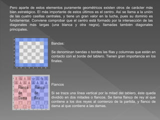 Pero aparte de estos elementos puramente geométricos existen otros de carácter más
bien estratégico. El más importante de estos últimos es el centro. Así se llama a la unión
de las cuatro casillas centrales, y tiene un gran valor en la lucha, pues su dominio es
fundamental. Conviene comprobar que el centro está formado por la intersección de las
diagonales más largas (una blanca y otra negra), llamadas también diagonales
principales.
Bandas:
Se denominan bandas o bordes las filas y columnas que están en
contacto con el borde del tablero. Tienen gran importancia en los
finales.
Flancos
Si se traza una línea vertical por la mitad del tablero, éste queda
dividido en dos mitades o flancos. Se llama flanco de rey al que
contiene a los dos reyes al comienzo de la partida, y flanco de
dama al que contiene a las damas.
 
