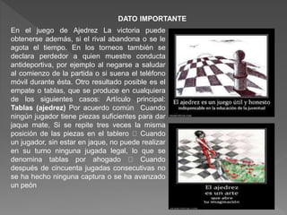 DATO IMPORTANTE
En el juego de Ajedrez La victoria puede
obtenerse además, si el rival abandona o se le
agota el tiempo. En los torneos también se
declara perdedor a quien muestre conducta
antideportiva, por ejemplo al negarse a saludar
al comienzo de la partida o si suena el teléfono
móvil durante ésta. Otro resultado posible es el
empate o tablas, que se produce en cualquiera
de los siguientes casos: Artículo principal:
Tablas (ajedrez) Por acuerdo común Cuando
ningún jugador tiene piezas suficientes para dar
jaque mate, Si se repite tres veces la misma
posición de las piezas en el tablero Cuando
un jugador, sin estar en jaque, no puede realizar
en su turno ninguna jugada legal, lo que se
denomina tablas por ahogado Cuando
después de cincuenta jugadas consecutivas no
se ha hecho ninguna captura o se ha avanzado
un peón
 