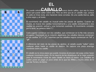 EL
CABALLONo puede extrañarnos que el caballo se mueva dando saltos, que sea la única
pieza qué pueda saltar sobre otra. Pero se diría que es un caballo cojo, porque
no salta en línea recta, sino haciendo raras corvetas. De una casilla blanca, salta
a otra negra, y al revés.
El movimiento del caballo es inusual entre las piezas de ajedrez. Cuando se
mueve, se mueve dos casillas horizontalmente y una casilla verticalmente o dos
casillas en posición vertical y una horizontal cuadrada. El movimiento completo
por lo tanto, se parece a letra "L".
Cada jugador comienza con dos caballos, que comienzan en la fila más cercana
al jugador. Expresado en la notación algebraica, los caballos blancos comienzan
en las casillas "b1" y "g1", mientras que los caballos negros comienzan en "b8" y
"g8".
A diferencia del resto de las piezas de ajedrez, el caballo puede "saltar" sobre
cualquier pieza hasta su casilla de destino. Se captura una pieza enemiga
moviendo sobre su casilla.
El caballo es la única pieza que puede moverse al principio del juego antes hacer
cualquier movimiento peón. En la mayoría de las situaciones de la mejor posición
para el movimiento inicial de cada caballo es hacia el centro. Los Caballos se
suelen poner en juego un poco antes de lo que los Alfiles y mucho antes de lo
que las Torres y la Dama.
 