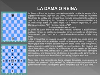 LA DAMA O REINA
La Dama o Reina es la pieza más poderosa de la partida de ajedrez. Cada
jugador comienza el juego con una Dama, situada en el centro de su primera
fila al lado de su Rey. Los principiantes a menudo accidentalmente cambian la
posición de la Dama y rey. La Dama blanca comienza en una casilla blanca, y
la Dama negra sobre una casilla negra. En la notación algebraica, la Dama
blanca comienza en "d1", y la reina negra en "d8".
La dama comienza en su color
La Dama se puede mover en línea recta vertical, horizontal o diagonalmente,
cualquier número de casillas no ocupadas, como se muestra en el diagrama.
Su movimiento, por lo tanto, es la combinación de los movimientos de la torre y
el alfil.
A los principiantes les encanta desarrollar esta pieza tan pronto como sea
posible, con la esperanza hostigar la posición enemiga e incluso conseguir un
rápido jaque mate. Aunque esta estrategia es eficaz contra otros principiantes,
supone una desventaja frente a jugadores experimentados. Con ninguna otra
pieza desarrollada, un ataque de la Dama por sí sola puede ser fácilmente
repelido. Por otra parte, debido a que la Dama es demasiado valiosa como para
cambiarla por una pieza menor, el defensor a menudo puede ganar tiempo y
espacio con la amenaza de una Dama expuesta y obligarla a retirarse.
No se haga el listo poniendo a su Dama en juego demasiado pronto, porque es
la pieza más poderosa. ¡Vaya señora!. Se diría que su nombre proviene de la
palabra latina «dama», que significa gamo, porque hay que ver lo que corre.
 