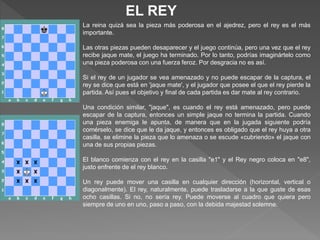 EL REY
La reina quizá sea la pieza más poderosa en el ajedrez, pero el rey es el más
importante.
Las otras piezas pueden desaparecer y el juego continúa, pero una vez que el rey
recibe jaque mate, el juego ha terminado. Por lo tanto, podrías imaginártelo como
una pieza poderosa con una fuerza feroz. Por desgracia no es así.
Si el rey de un jugador se vea amenazado y no puede escapar de la captura, el
rey se dice que está en 'jaque mate', y el jugador que posee el que el rey pierde la
partida. Así pues el objetivo y final de cada partida es dar mate al rey contrario.
Una condición similar, "jaque", es cuando el rey está amenazado, pero puede
escapar de la captura, entonces un simple jaque no termina la partida. Cuando
una pieza enemiga le apunta, de manera que en la jugada siguiente podría
comérselo, se dice que le da jaque, y entonces es obligado que el rey huya a otra
casilla, se elimine la pieza que lo amenaza o se escude «cubriendo» el jaque con
una de sus propias piezas.
El blanco comienza con el rey en la casilla "e1" y el Rey negro coloca en "e8",
justo enfrente de el rey blanco.
Un rey puede mover una casilla en cualquier dirección (horizontal, vertical o
diagonalmente). El rey, naturalmente, puede trasladarse a la que guste de esas
ocho casillas. Si no, no sería rey. Puede moverse al cuadro que quiera pero
siempre de uno en uno, paso a paso, con la debida majestad solemne.
 