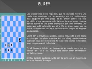 Las excepciones a esta regla son, que no se puede mover a una
casilla amenazada por una pieza enemiga, o a una casilla que ya
está ocupado por otra pieza de su propio bando. No está
permitido al rey exponerse voluntariamente a un jaque, ponerse
bajo la acción de una pieza enemiga ni por tanto comerse una
pieza que esté defendida por otra. Es la única pieza que no
puede «suicidarse», es decir «sacrificarse», según el lenguaje
ajedrecístico.
Como con la mayoría de piezas, captura moviendo a una casilla
ocupada por una pieza enemiga. Así que el rey puede comerse
cualquier pieza que ocupe una de esas ocho casillas inmediatas,
siempre que no esté defendida.
En el diagrama inferior rey blanco no se puede mover en las
casillas "b4", "c4" o "c4", porque esas casillas están amenazadas
por la torre negra.
El Rey también participa, junto con la torre, en un movimiento
especial llamado "Enroque".
 