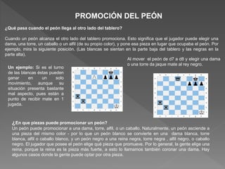 PROMOCIÓN DEL PEÓN
¿Qué pasa cuando el peón llega al otro lado del tablero?
Cuando un peón alcanza el otro lado del tablero promociona. Esto significa que el jugador puede elegir una
dama, una torre, un caballo o un alfil (de su propio color), y pone esa pieza en lugar que ocupaba el peón. Por
ejemplo, mira la siguiente posición. (Las blancas se sientan en la parte baja del tablero y las negras en la
parte alta).
Un ejemplo: Si es el turno
de las blancas éstas pueden
ganar en un solo
movimiento, aunque su
situación presenta bastante
mal aspecto, pues están a
punto de recibir mate en 1
jugada.
Al mover el peón de d7 a d8 y elegir una dama
o una torre da jaque mate al rey negro.
¿En que piezas puede promocionar un peón?
Un peón puede promocionar a una dama, torre, alfil, o un caballo. Naturalmente, un peón asciende a
una pieza del mismo color - por lo que un peón blanco se convierte en una dama blanca, torre
blanca, alfil o caballo blanco, y un peón negro a una reina negra, torre negra , alfil negro, o caballo
negro. El jugador que posee el peón elige qué pieza que promueve. Por lo general, la gente elige una
reina, porque la reina es la pieza más fuerte, a esto lo llamamos también coronar una dama. Hay
algunos casos donde la gente puede optar por otra pieza.
 
