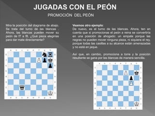 JUGADAS CON EL PEÓN
PROMOCIÓN DEL PEÓN
Mira la posición del diagrama de abajo.
Se trata del turno de las blancas .
Ahora, las blancas pueden mover su
peón de f7 a f8. ¿Qué pieza elegirías
para dar mate directamente?
Veamos otro ejemplo:
De nuevo, es el turno de las blancas. Ahora, ten en
cuenta que si promocionas el peón a reina se convertiría
en una posición de ahogado: un empate porque las
negras no pueden mover ninguna pieza, ni siquiera el rey,
porque todas las casillas a su alcance están amenazadas
y no está en jaque.
Así que, en cambio, promociona a torre y la posición
resultante se gana por las blancas de manera sencilla.
 