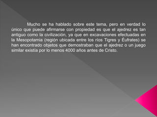Mucho se ha hablado sobre este tema, pero en verdad lo
único que puede afirmarse con propiedad es que el ajedrez es tan
antiguo como la civilización, ya que en excavaciones efectuadas en
la Mesopotamia (región ubicada entre los ríos Tigres y Éufrates) se
han encontrado objetos que demostraban que el ajedrez o un juego
similar existía por lo menos 4000 años antes de Cristo.
 