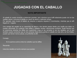JUGADAS CON EL CABALLO
Al caballo le cuesta moverse a distancias grandes, pero mientras que el alfil solamente puede vivir en las
casillas claras y oscuras el caballo es capaz de atacar y defender ambas.
Por ejemplo, para cruzar el tablero de esquina a esquina requiere 6 movimientos, mientras que el alfil
llegará en 1 jugada.
Una ventaja del caballo es su capacidad de atacar a las demás piezas desde una casilla que éstas no
pueden alcanzarle. En cualquier caso alfiles y caballos reciben valoraciones similares. Suele decirse que
en posiciones abiertas los alfiles son superiores y que en las cerradas lo son los caballos, por lo que
también puede concluirse que en las primeras fases de la partida el caballo es más útil y en los finales,
puesto que tienen menos piezas, es preferible el alfil.
NOTA IMPORTANTE
Consejo:
En la apertura activa antes los caballos que los alfiles
Consejo:
En la apertura activa antes los caballos que los alfiles
Recuerda:
Lleva los caballos al centro siempre que puedas
 