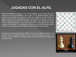 JUGADAS CON EL ALFIL
El alfil se desplaza en diagonal, una o varias casillas, sin que pueda pasar por
encima de una pieza de ajedrez o de un peón. En el diagrama adjunto, bajo el
trazado de las flechas se encuentran todas las casillas a las que puede ser
jugado el alfil que hay representado sobre dicho tablero de ajedrez. Cuando el
alfil se encuentra en el centro de un tablero de ajedrez vacío, puede ser movido
a trece casillas diferentes y cuando se encuentra en una esquina del mismo,
controla tan sólo siete. Si se compara con la torre, que controla siempre catorce
casillas, se puede deducir que el alfil es menos poderoso que las torres.
Cada uno de los bandos tiene dos alfiles al inicio de la partida de ajedrez, uno
de ellos sobre las casillas blancas y el otro, sobre las negras, los cuales, de
acuerdo con su movimiento, siempre tienen que permanecer sobre diagonales
del mismo color.
 