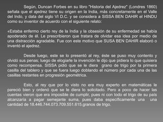Según, Duncan Forbes en su libro "Historia del Ajedrez" (Londres 1860)
señala que el ajedrez tiene su origen en la India, más concretamente en el Valle
del Indo, y data del siglo VI D.C. y se considera a SISSA BEN DAHIR el HINDU
como su inventor de acuerdo con el siguiente relato:
«Estaba enfermo cierto rey de la India y la obsesión de su enfermedad se había
apoderado de él. Le prescribieron que tratara de olvidar esa idea por medio de
una distracción agradable. Fue con este motivo que SUSA BEN DAHIR elaboró o
inventó el ajedrez.
Desde luego, este se lo presentó al rey, éste se puso muy contento y
olvidó sus penas; luego de elogiarle la invención le dijo que pidiera lo que quisiera
como recompensa. SISSA pidió que se le diera grano de trigo por la primera
casilla del tablero y que se fuera luego doblando el número por cada una de las
casillas restantes en progresión geométrica.
Esto, al rey que por lo visto no era muy experto en matemáticas le
pareció bien y ordenó que se le diera lo solicitado. Pero a poco de hacer las
cuentas vieron que era imposible de cumplir, pues ni con todo el trigo de su país
alcanzaría a pagar semejante suma, pues daba específicamente una una
cantidad de 18.446.744.073.709.551.615.granos de trigo.
 