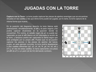 JUGADAS CON LA TORRE
Captura con la Torre: La torre puede capturar las piezas de ajedrez enemigas que se encuentran
situadas en las casillas a las que dicha torre puede ser jugada, por lo tanto, la torre captura de la
misma forma que mueve.
En la posición del diagrama derecho la torre blanca está
amenazando, simultáneamente, al alfil y el peón negros y los
podría capturar situándose en la posición donde se
encuentran. Por contra, el caballo negro de a4 no puede ser
capturado ya que el alfil blanco en b4 intercepta la acción de
la torre, y tampoco podría ser capturada la dama negra que
está protegida por su propio alfil. Puesto que no se pueden
capturar los peones ni las piezas de ajedrez del bando
propio, en este ejemplo concreto, la torre podría desplazarse
a diez casillas diferentes (e2, e3, c4, d4, f4, g4, h4, e5, e6 y
e7) y, en dos de estas casillas, lo haría capturando una pieza
(el alfil de e7) o un peón (el de h4) del bando contrario.
 