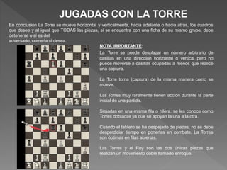 JUGADAS CON LA TORRE
En conclusión La Torre se mueve horizontal y verticalmente, hacia adelante o hacia atrás, los cuadros
que desee y al igual que TODAS las piezas, si se encuentra con una ficha de su mismo grupo, debe
detenerse o si es del
adversario, comerla si desea.
NOTA IMPORTANTE:
La Torre se puede desplazar un número arbitrario de
casillas en una dirección horizontal o vertical pero no
puede moverse a casillas ocupadas a menos que realice
una captura.
La Torre toma (captura) de la misma manera como se
mueve.
Las Torres muy raramente tienen acción durante la parte
inicial de una partida.
Situadas en una misma fila o hilera, se les conoce como
Torres dobladas ya que se apoyan la una a la otra.
Cuando el tablero se ha despejado de piezas, no se debe
desperdiciar tiempo en ponerlas en combate. La Torres
son óptimas en filas abiertas.
Las Torres y el Rey son las dos únicas piezas que
realizan un movimiento doble llamado enroque.
 
