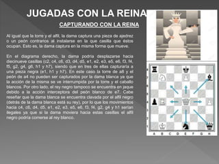 JUGADAS CON LA REINA
CAPTURANDO CON LA REINA
Al igual que la torre y el alfil, la dama captura una pieza de ajedrez
o un peón contrarios al instalarse en la que casilla que éstos
ocupan. Esto es, la dama captura en la misma forma que mueve.
En el diagrama derecho, la dama podría desplazarse hacia
diecinueve casillas (c2, c4, c6, d3, d4, d5, e1, e2, e3, e5, e6, f3, f4,
f5, g2, g4, g6, h1 y h7), siendo que en tres de ellas capturaría a
una pieza negra (e1, h1 y h7). En este caso la torre de a8 y el
peón de a4 no pueden ser capturados por la dama blanca ya que
la acción de la misma se ve interrumpida por la torre y el caballo
blancos. Por otro lado, el rey negro tampoco se encuentra en jaque
debido a la acción interceptora del peón blanco de e7. Cabe
reseñar que la dama blanca se encuentra clavada por el alfil negro
(detrás de la dama blanca está su rey), por lo que los movimientos
hacia c4, c6, d4, d5, e1, e2, e3, e5, e6, f3, f4, g2, g4 y h1 serían
ilegales ya que si la dama moviera hacia estas casillas el alfil
negro podría comerse al rey blanco.
 