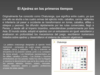 Originalmente fue conocido como Chaturanga, que significa entre cuatro, ya que
con ello se aludía a las cuatro armas del ejército indio: caballos, carros, elefantes
e infantería (al pasar a occidente se transformaron en torres, caballos, alfiles u
obispos y peones). Se difundió rápidamente por las rutas comerciales, llegó a
Persia, y desde allí al Imperio bizantino, extendiéndose posteriormente por toda
Asia. El mundo árabe, adoptó el ajedrez con un entusiasmo sin igual: estudiaron y
analizaron en profundidad los mecanismos del juego, escribieron numerosos
tratados sobre ajedrez y desarrollaron el sistema de notación algebraica.
El Ajedrez en los primeros tiempos
La palabra chaturanga designaba al ejercito hindú
tradicional , compuesto de cuatro angas: elefantes,
caballos, carros y soldados. - El rey o brahmán se
encuentra en la posición central, junto a su consejero
(la dama actual). - Los Kshatriyas representados por
los alfiles, caballos y torres. - Los Sudras y Vayshas
simbolizados por los peones; hasta hoy día ha llegado
a nosotros la denominación que se le da a cada uno de
los peones: labrador, herrero, notario, mercader,
médico, tabernero, esbirro y jugador; profesiones
propias de estas castas.
 