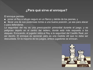 ¿Para qué sirve el enroque?
El enroque permite:
■ poner al Rey a refugio seguro en un flanco y detrás de los peones, y
■ llevar una de sus poderosas torres a una buena posición, ya sea para atacar
o para defenderse.
La seguridad del rey es una preocupación primordial durante el juego, y es
peligroso dejarlo en el centro del tablero, donde está más expuesto a los
ataques. Enrocando, el jugador retira el Rey a la seguridad del Castillo Real, por
así decirlo. El enroque es opcional, pero es una medida útil que no debe ser
descuidada. En la mayoría de los juegos, ambos jugadores se enrocan.
 