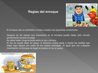 Reglas del enroque
El enroque sólo es admisible si todos cumplen las siguientes condiciones:
Ninguna de las piezas que intervienen en el enroque puede haber sido movido
previamente durante el juego.
No debe haber ninguna pieza entre el rey y la torre;
El rey no puede estar en jaque, ni tampoco podrá pasar a través de casillas que
están bajo ataque por parte de las piezas enemigas. Al igual que con cualquier
movimiento, el enroque es ilegal si pusiera al rey en jaque.
 