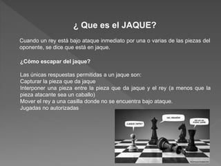 ¿ Que es el JAQUE?
Cuando un rey está bajo ataque inmediato por una o varias de las piezas del
oponente, se dice que está en jaque.
¿Cómo escapar del jaque?
Las únicas respuestas permitidas a un jaque son:
Capturar la pieza que da jaque
Interponer una pieza entre la pieza que da jaque y el rey (a menos que la
pieza atacante sea un caballo)
Mover el rey a una casilla donde no se encuentra bajo ataque.
Jugadas no autorizadas
 