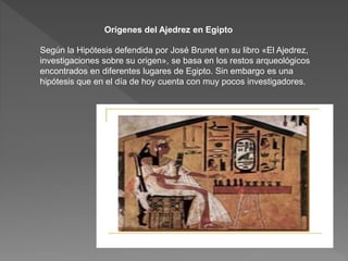 Orígenes del Ajedrez en Egipto
Según la Hipótesis defendida por José Brunet en su libro «El Ajedrez,
investigaciones sobre su origen», se basa en los restos arqueológicos
encontrados en diferentes lugares de Egipto. Sin embargo es una
hipótesis que en el día de hoy cuenta con muy pocos investigadores.
 