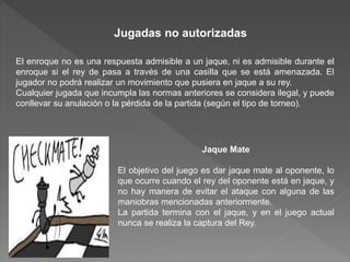 Jugadas no autorizadas
El enroque no es una respuesta admisible a un jaque, ni es admisible durante el
enroque si el rey de pasa a través de una casilla que se está amenazada. El
jugador no podrá realizar un movimiento que pusiera en jaque a su rey.
Cualquier jugada que incumpla las normas anteriores se considera ilegal, y puede
conllevar su anulación o la pérdida de la partida (según el tipo de torneo).
Jaque Mate
El objetivo del juego es dar jaque mate al oponente, lo
que ocurre cuando el rey del oponente está en jaque, y
no hay manera de evitar el ataque con alguna de las
maniobras mencionadas anteriormente.
La partida termina con el jaque, y en el juego actual
nunca se realiza la captura del Rey.
 