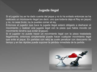 Jugada ilegal
Si el jugador no se ha dado cuenta del jaque y no lo ha evitado entonces se ha
realizado un movimiento ilegal (es decir, uno que todavía deja el Rey en jaque)
y no, no seas bruto, no te puedes comer al rey.
Entonces el jugador que hace la jugada ilegal estará obligado a deshacer el
movimiento y realizar una jugada legal con la pieza que había movido (el
movimiento tendría que evitar el jaque).
Si el jugador no puede hacer un movimiento legal con la pieza trasladada
ilegalmente, entonces simplemente puede hacer cualquier movimiento legal
que evite el jaque. En partidas con reloj se suele penalizar con descuento de
tiempo y en las rápidas puede suponer la pérdida inmediata de la partida.
 
