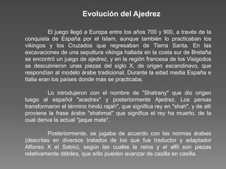 El juego llegó a Europa entre los años 700 y 900, a través de la
conquista de España por el Islam, aunque también lo practicaban los
vikingos y los Cruzados que regresaban de Tierra Santa. En las
excavaciones de una sepultura vikinga hallada en la costa sur de Bretaña
se encontró un juego de ajedrez, y en la región francesa de los Visigodos
se descubrieron unas piezas del siglo X, de origen escandinavo, que
respondían al modelo árabe tradicional. Durante la edad media España e
Italia eran los países donde más se practicaba.
Lo introdujeron con el nombre de "Shatrany" que dio origen
luego al español "acedrex" y posteriormente Ajedrez. Los persas
transformaron el término hindú rajah", que significa rey en "shah", y de allí
proviene la frase árabe "shahmat" que significa el rey ha muerto, de la
cual deriva la actual "jaque mate".
Posteriormente, se jugaba de acuerdo con las normas árabes
(descritas en diversos tratados de los que fue traductor y adaptador
Alfonso X el Sabio), según las cuales la reina y el alfil son piezas
relativamente débiles, que sólo pueden avanzar de casilla en casilla.
Evolución del Ajedrez
 