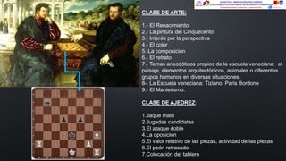CLASE DE ARTE:
1.- El Renacimiento
2.- La pintura del Cinquecento
3.- Interés por la perspectiva
4.- El color
5.-La composición
6.- El retrato
7.- Temas anecdóticos propios de la escuela veneciana: el
paisaje, elementos arquitectónicos, animales o diferentes
grupos humanos en diversas situaciones
8-. La Escuela veneciana: Tiziano, Paris Bordone
9.- El Manierismo.
CLASE DE AJEDREZ:
1.Jaque mate
2.Jugadas candidatas
3.El ataque doble
4.La oposición
5.El valor relativo de las piezas, actividad de las piezas
6.El peón retrasado
7.Colocación del tablero
 