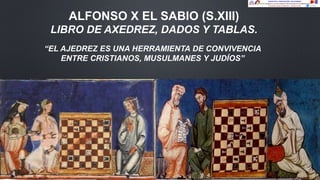 ALFONSO X EL SABIO (S.XIII)
LIBRO DE AXEDREZ, DADOS Y TABLAS.
“EL AJEDREZ ES UNA HERRAMIENTA DE CONVIVENCIA
ENTRE CRISTIANOS, MUSULMANES Y JUDÍOS”
 