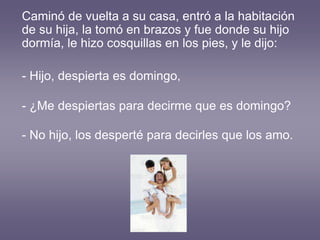Caminó de vuelta a su casa, entró a la habitación
de su hija, la tomó en brazos y fue donde su hijo
dormía, le hizo cosquillas en los pies, y le dijo:
- Hijo, despierta es domingo,
- ¿Me despiertas para decirme que es domingo?
- No hijo, los desperté para decirles que los amo.
 