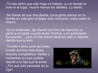 -Tú has dicho que solo hago mi trabajo, yo no decido la
hora ni el lugar, mucho menos los detalles. Lo siento.
-No tienes de que disculparte, poca gente piensa en su
familia en vida pero al llegar este momento, todos piden lo
mismo.
-No lo entiendes, dijo Daniel con tono de reproche yo
perdí a mi padre cuando tenia 15 años, y mi sufrimiento
fue grande… pero mi hija menor tiene tan solo 4, déjame
decirle que la amo.
-Tuviste 4 años pare decírselo,
tuviste muchos días libres,
muchos cumpleaños, fiestas y
momentos en que pudiste
decirle a tu hija que la amas.
¿Por qué solo pensaste en tu
hija?
 