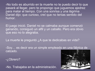 -No todo es aburrido en la muerte no te puedo decir lo que
pasará al llegar, pero te propongo que juguemos ajedrez
para matar el tiempo. Con una sonrisa y una lágrima
Daniel dijo: que curioso, creí que no tenias sentido del
humor.
El juego inició. Daniel no se calmaba aunque comenzó
ganando, consiguió un alfil y un caballo. Pero era obvio
que eso no lo alegraba.
La muerte le preguntó ¿A que te dedicabas en vida?
-Soy… es decir era un simple empleado en una fábrica de
calzado.
-¿Obrero?
-No. Trabajaba en la administración.
 