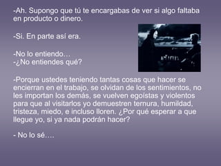 -Ah. Supongo que tú te encargabas de ver si algo faltaba
en producto o dinero.
-Si. En parte así era.
-No lo entiendo…
-¿No entiendes qué?
-Porque ustedes teniendo tantas cosas que hacer se
encierran en el trabajo, se olvidan de los sentimientos, no
les importan los demás, se vuelven egoístas y violentos
para que al visitarlos yo demuestren ternura, humildad,
tristeza, miedo, e incluso lloren. ¿Por qué esperar a que
llegue yo, si ya nada podrán hacer?
- No lo sé….
 