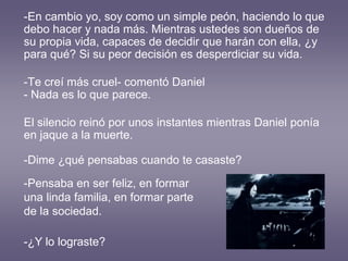 -En cambio yo, soy como un simple peón, haciendo lo que
debo hacer y nada más. Mientras ustedes son dueños de
su propia vida, capaces de decidir que harán con ella, ¿y
para qué? Si su peor decisión es desperdiciar su vida.
-Te creí más cruel- comentó Daniel
- Nada es lo que parece.
El silencio reinó por unos instantes mientras Daniel ponía
en jaque a la muerte.
-Dime ¿qué pensabas cuando te casaste?
-Pensaba en ser feliz, en formar
una linda familia, en formar parte
de la sociedad.
-¿Y lo lograste?
 