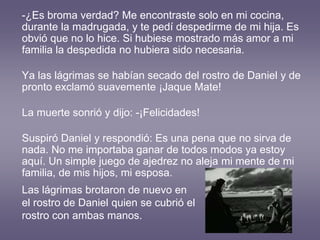 -¿Es broma verdad? Me encontraste solo en mi cocina,
durante la madrugada, y te pedí despedirme de mi hija. Es
obvió que no lo hice. Si hubiese mostrado más amor a mi
familia la despedida no hubiera sido necesaria.
Ya las lágrimas se habían secado del rostro de Daniel y de
pronto exclamó suavemente ¡Jaque Mate!
La muerte sonrió y dijo: -¡Felicidades!
Suspiró Daniel y respondió: Es una pena que no sirva de
nada. No me importaba ganar de todos modos ya estoy
aquí. Un simple juego de ajedrez no aleja mi mente de mi
familia, de mis hijos, mi esposa.
Las lágrimas brotaron de nuevo en
el rostro de Daniel quien se cubrió el
rostro con ambas manos.
 