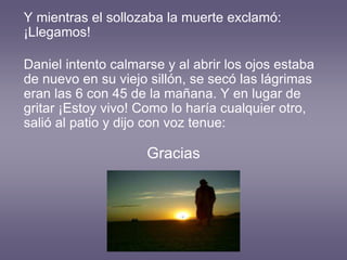 Y mientras el sollozaba la muerte exclamó:
¡Llegamos!
Daniel intento calmarse y al abrir los ojos estaba
de nuevo en su viejo sillón, se secó las lágrimas
eran las 6 con 45 de la mañana. Y en lugar de
gritar ¡Estoy vivo! Como lo haría cualquier otro,
salió al patio y dijo con voz tenue:
Gracias
 
