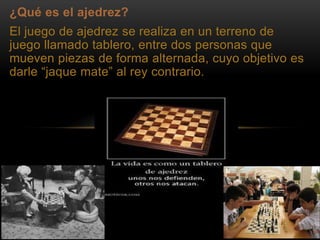 ¿Qué es el ajedrez?
El juego de ajedrez se realiza en un terreno de
juego llamado tablero, entre dos personas que
mueven piezas de forma alternada, cuyo objetivo es
darle “jaque mate” al rey contrario.
 