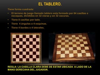 EL TABLERO.
Tiene forma cuadrada:
• El terreno de juego llamado tablero esta formado por 64 casillas o
escaques, divididos en 32 claras y en 32 oscuras.
• Tiene 8 casillas por lado.
• Tiene 4 ángulos o 4 esquinas.
• Tiene 4 bordes o 4 laterales.
REGLA: LA CASILLA CLARA DEBE DE ESTAR UBICADA A LADO DE LA
MANO DERECAHA DEL JUGADOR.
 